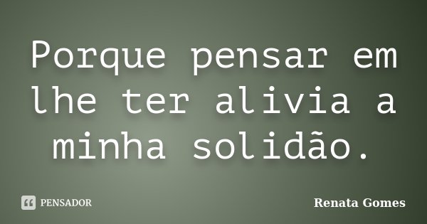 Porque pensar em lhe ter alivia a minha solidão.... Frase de Renata Gomes.
