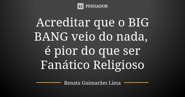 Acreditar que o BIG BANG veio do nada, é pior do que ser Fanático Religioso... Frase de Renata Guimarães Lima.