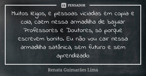 Muitos leigos, e pessoas viciadas em copia e cola, caem nessa armadilha de bajular Professores e Doutores, só porque escrevem bonito. Eu não vou cair nessa arma... Frase de Renata Guimarães Lima.