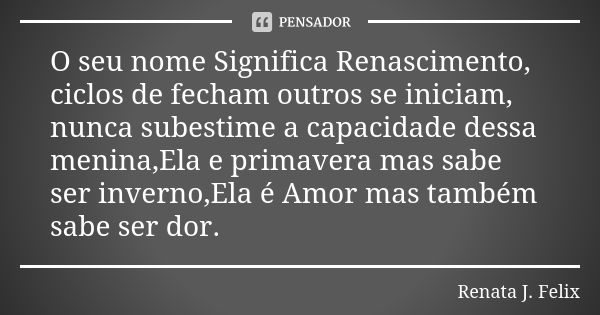 O seu nome Significa Renascimento, ciclos de fecham outros se iniciam, nunca subestime a capacidade dessa menina,Ela e primavera mas sabe ser inverno,Ela é Amor... Frase de Renata J.Felix.