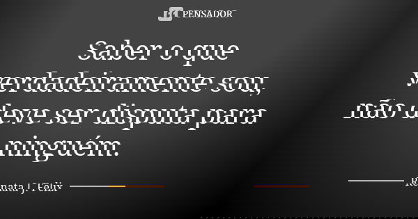 Saber o que verdadeiramente sou, não deve ser disputa para ninguém.... Frase de Renata J.Felix.