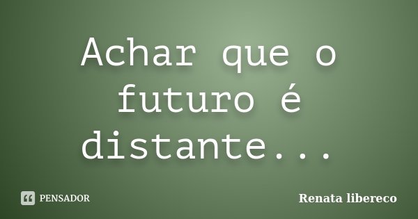 Achar que o futuro é distante...... Frase de Renata Libereco.