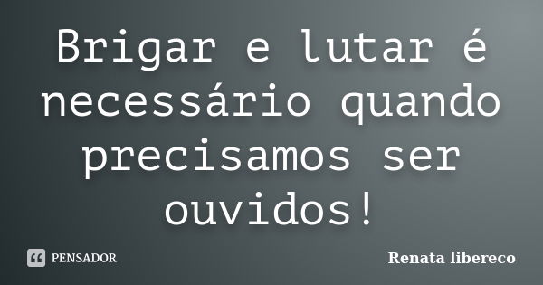 Brigar e lutar é necessário quando precisamos ser ouvidos!... Frase de Renata libereco.