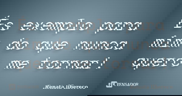 És exemplo para mim do que nunca quero me tornar!... Frase de Renata libereco.