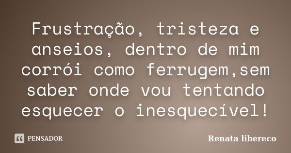 Frustração, tristeza e anseios, dentro de mim corrói como ferrugem,sem saber onde vou tentando esquecer o inesquecível!... Frase de Renata libereco.