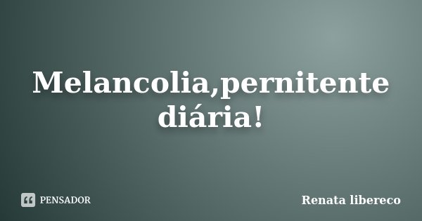 Melancolia,pernitente diária!... Frase de Renata libereco.