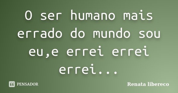 O ser humano mais errado do mundo sou eu,e errei errei errei...... Frase de Renata libereco.