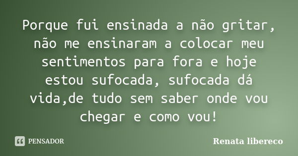 Porque fui ensinada a não gritar, não me ensinaram a colocar meu sentimentos para fora e hoje estou sufocada, sufocada dá vida,de tudo sem saber onde vou chegar... Frase de Renata libereco.