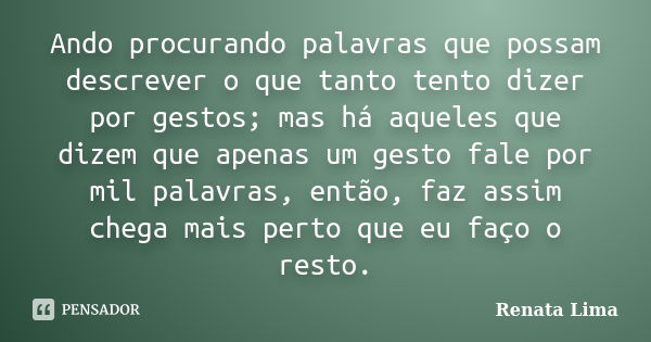 Ando procurando palavras que possam descrever o que tanto tento dizer por gestos; mas há aqueles que dizem que apenas um gesto fale por mil palavras, então, faz... Frase de Renata Lima.