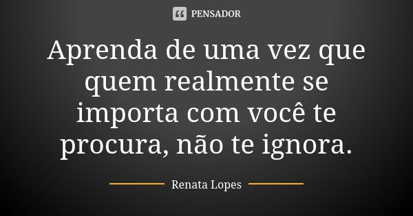 Aprenda de uma vez que quem realmente se importa com você te procura, não te ignora.... Frase de Renata Lopes.
