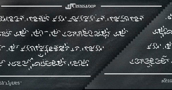 Nunca mais eu serei a mesma depois de ter te conhecido, de eu ter te entregado o meu coração e você pisado nele.... Frase de Renata Lopes.