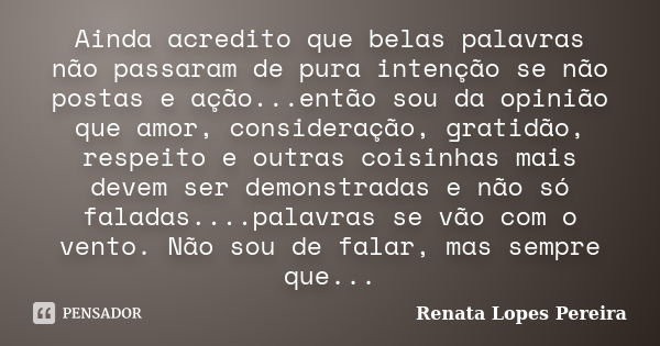 Ainda acredito que belas palavras não passaram de pura intenção se não postas e ação...então sou da opinião que amor, consideração, gratidão, respeito e outras ... Frase de Renata Lopes Pereira.