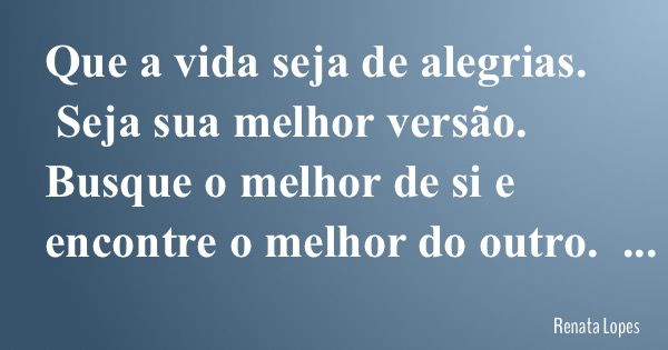 Que a vida seja de alegrias. Seja sua melhor versão. Busque o melhor de si e encontre o melhor do outro.... Frase de Renata Lopes.