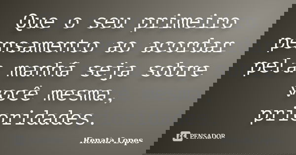 Que o seu primeiro pensamento ao acordar pela manhã seja sobre você mesma, prioridades.... Frase de Renata Lopes.