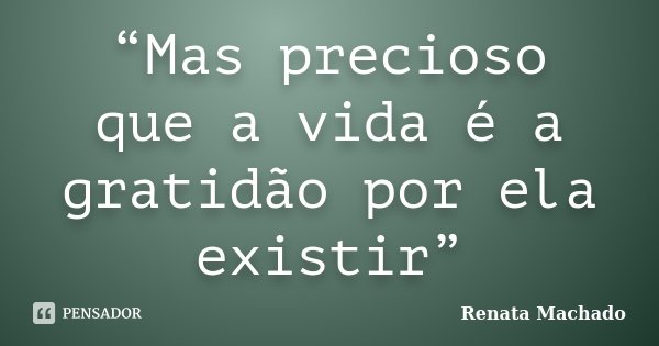 “Mas precioso que a vida é a gratidão por ela existir”... Frase de Renata Machado.