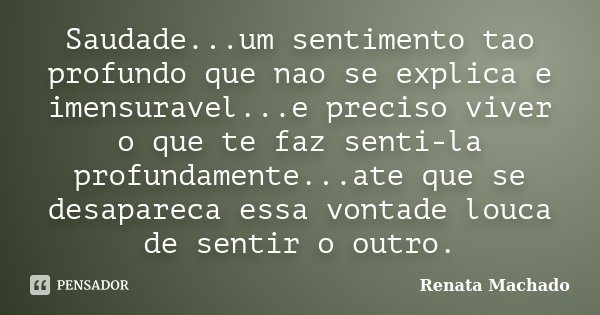 Saudade...um sentimento tao profundo que nao se explica e imensuravel...e preciso viver o que te faz senti-la profundamente...ate que se desapareca essa vontade... Frase de Renata Machado.