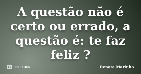 A questão não é certo ou errado, a questão é: te faz feliz ?... Frase de Renata Marinho..