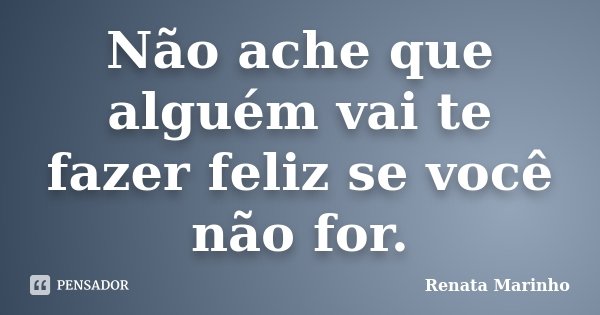 Não ache que alguém vai te fazer feliz se você não for.... Frase de Renata Marinho.