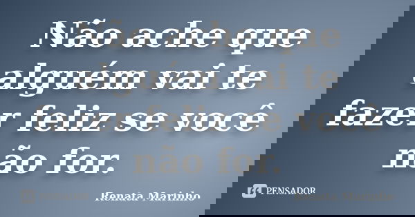 Não ache que alguém vai te fazer feliz se você não for.... Frase de Renata Marinho.