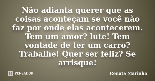 Não adianta querer que as coisas aconteçam se você não faz por onde elas acontecerem. Tem um amor? lute! Tem vontade de ter um carro? Trabalhe! Quer ser feliz? ... Frase de Renata Marinho..