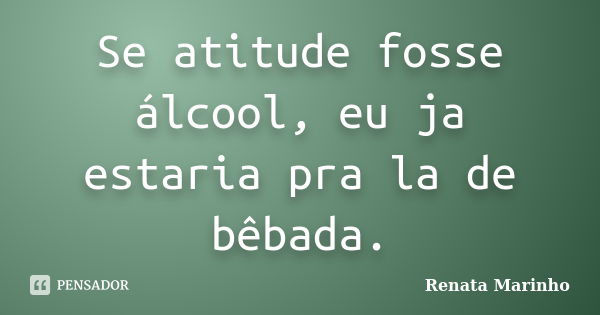 Se atitude fosse álcool, eu ja estaria pra la de bêbada.... Frase de Renata Marinho.