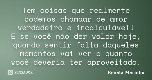 Tem coisas que realmente podemos chamaar de amor verdadeiro e incalculável! E se você não der valor hoje, quando sentir falta daqueles momentos vai ver o quanto... Frase de Renata Marinho..