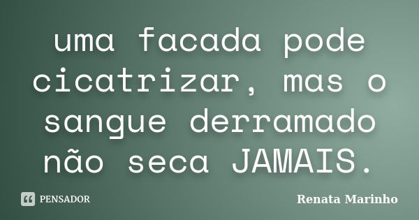 uma facada pode cicatrizar, mas o sangue derramado não seca JAMAIS.... Frase de Renata Marinho..