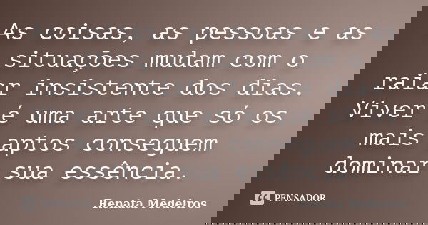 As coisas, as pessoas e as situações mudam com o raiar insistente dos dias. Viver é uma arte que só os mais aptos conseguem dominar sua essência.... Frase de Renata Medeiros.