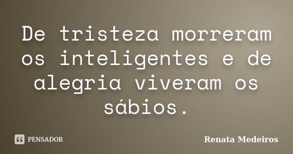 De tristeza morreram os inteligentes e de alegria viveram os sábios.... Frase de Renata Medeiros.