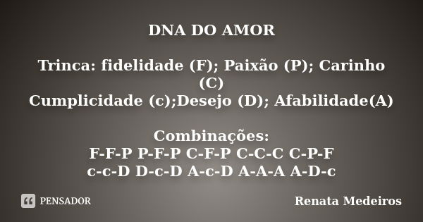 DNA DO AMOR Trinca: fidelidade (F); Paixão (P); Carinho (C) Cumplicidade (c);Desejo (D); Afabilidade(A) Combinações: F-F-P P-F-P C-F-P C-C-C C-P-F c-c-D D-c-D A... Frase de Renata Medeiros.