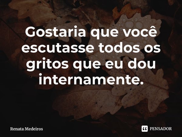 Gostaria que você escutasse todos os gritos que eu dou internamente.... Frase de Renata Medeiros.