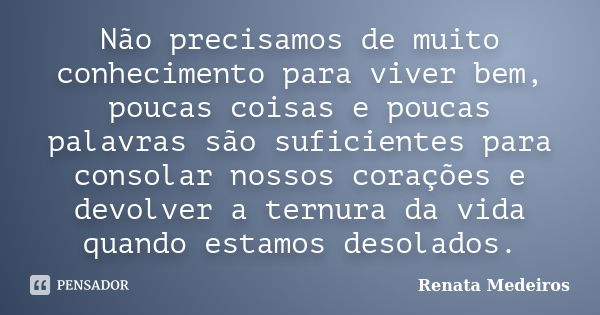 Não precisamos de muito conhecimento para viver bem, poucas coisas e poucas palavras são suficientes para consolar nossos corações e devolver a ternura da vida ... Frase de Renata Medeiros.