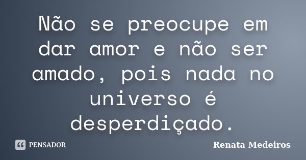 Não se preocupe em dar amor e não ser amado, pois nada no universo é desperdiçado.... Frase de Renata Medeiros.