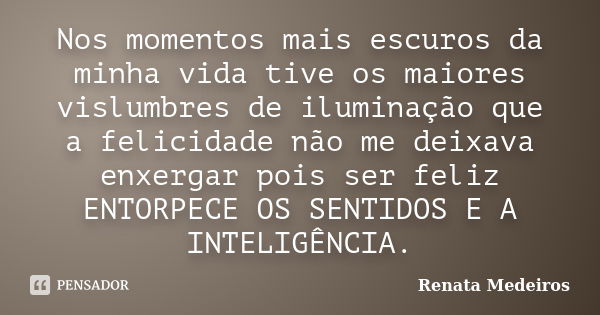 Nos momentos mais escuros da minha vida tive os maiores vislumbres de iluminação que a felicidade não me deixava enxergar pois ser feliz ENTORPECE OS SENTIDOS E... Frase de Renata Medeiros.