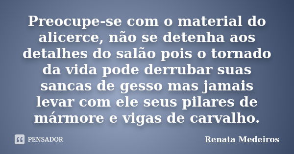 Preocupe-se com o material do alicerce, não se detenha aos detalhes do salão pois o tornado da vida pode derrubar suas sancas de gesso mas jamais levar com ele ... Frase de Renata Medeiros.