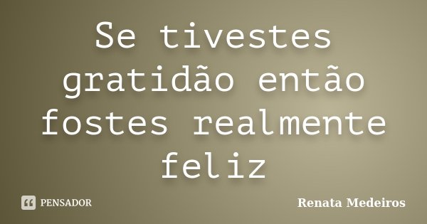 Se tivestes gratidão então fostes realmente feliz... Frase de Renata Medeiros.