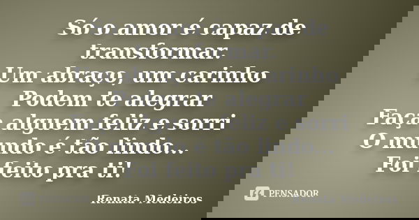 Só o amor é capaz de transformar. Um abraço, um carinho Podem te alegrar Faça alguem feliz e sorri O mundo é tão lindo... Foi feito pra ti!... Frase de Renata medeiros.