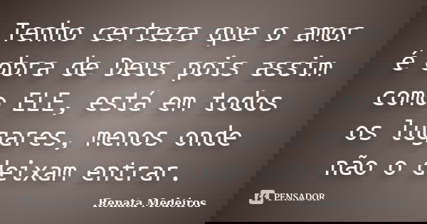 Tenho certeza que o amor é obra de Deus pois assim como ELE, está em todos os lugares, menos onde não o deixam entrar.... Frase de Renata Medeiros.