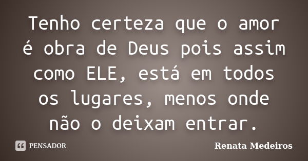 Tenho certeza que o amor é obra de Deus pois assim como ELE, está em todos os lugares, menos onde não o deixam entrar.... Frase de Renata Medeiros.