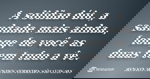 A solidão dói, a saudade mais ainda, longe de você as duas tem tudo a vê.... Frase de RENATA MENDES FERREIRA SÃO LUIS-MA.