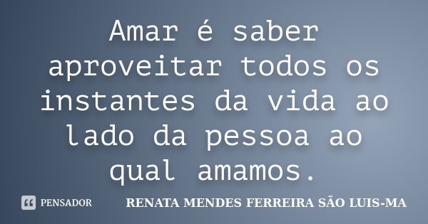 Amar é saber aproveitar todos os instantes da vida ao lado da pessoa ao qual amamos.... Frase de RENATA MENDES FERREIRA SÃO LUIS-MA.