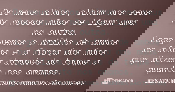 Os meus olhos, olham nos seus As nossas mãos se ligam uma na outra. Logo vemos o brilho de ambos os olhos e a força das mãos que dizem através do toque o quanto... Frase de RENATA MENDES FERREIRA SÃO LUIS-MA.
