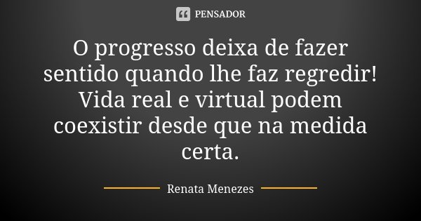 O progresso deixa de fazer sentido quando lhe faz regredir! Vida real e virtual podem coexistir desde que na medida certa.... Frase de Renata Menezes.