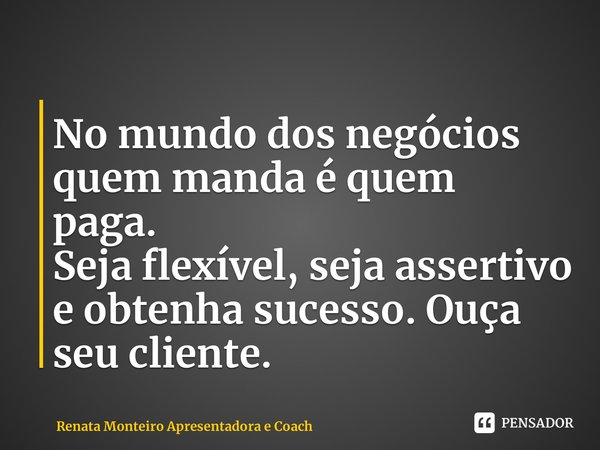 ⁠⁠No mundo dos negócios quem manda é quem paga. Seja flexível, seja assertivo e obtenha sucesso. Ouça seu cliente.... Frase de Renata Monteiro Apresentadora e Coach.