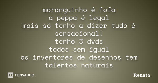 moranguinho é fofa a peppa é legal mais só tenho a dizer tudo é sensacional! tenho 3 dvds todos sem igual os inventores de desenhos tem talentos naturais... Frase de Renata.