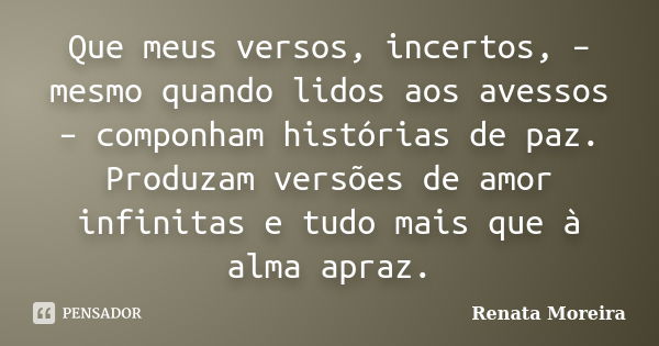 Que meus versos, incertos, – mesmo quando lidos aos avessos – componham histórias de paz. Produzam versões de amor infinitas e tudo mais que à alma apraz.... Frase de Renata Moreira.