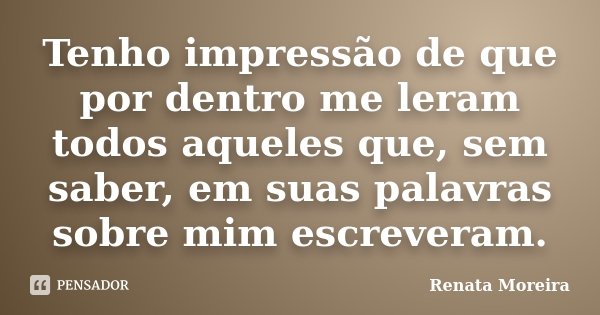 Tenho impressão de que por dentro me leram todos aqueles que, sem saber, em suas palavras sobre mim escreveram.... Frase de Renata Moreira.