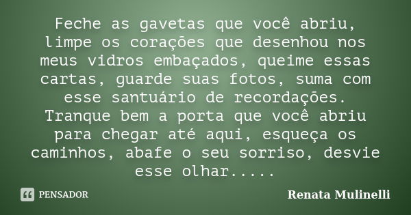 Feche as gavetas que você abriu, limpe os corações que desenhou nos meus vidros embaçados, queime essas cartas, guarde suas fotos, suma com esse santuário de re... Frase de Renata Mulinelli.