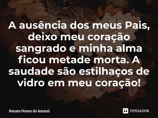 ⁠A ausência dos meus Pais, deixo meu coração sangrado e minha alma ficou metade morta. A saudade são estilhaços de vidro em meu coração!... Frase de Renata Nunes do Amaral.