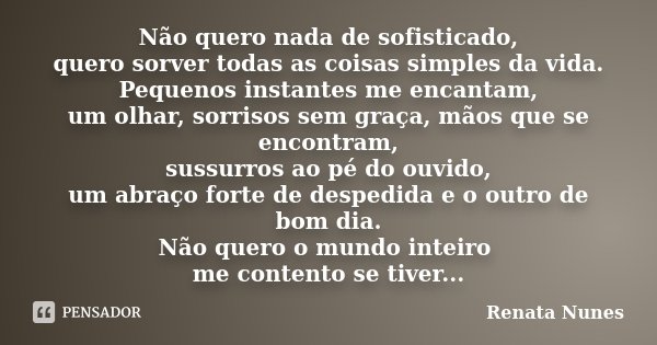 Não quero nada de sofisticado, quero sorver todas as coisas simples da vida. Pequenos instantes me encantam, um olhar, sorrisos sem graça, mãos que se encontram... Frase de Renata Nunes.